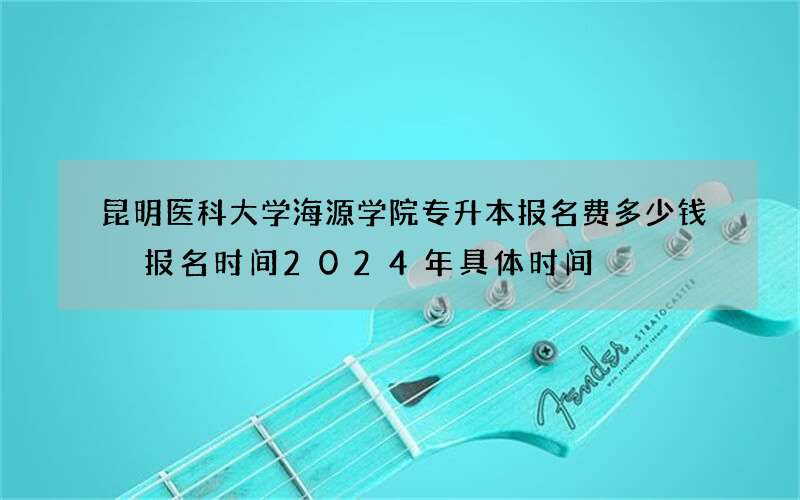 昆明医科大学海源学院专升本报名费多少钱 报名时间2024年具体时间